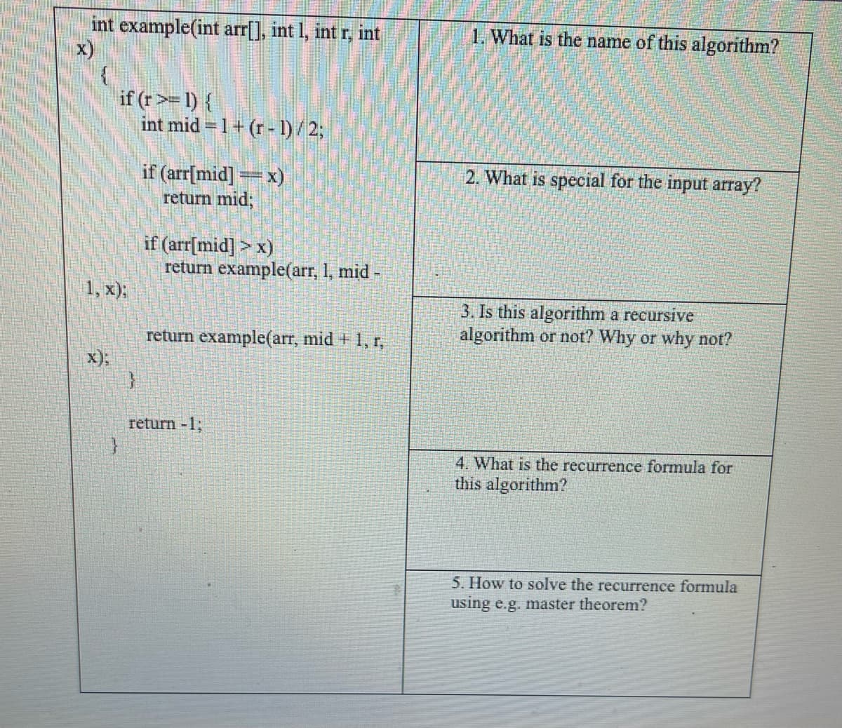 int example(int arr[], int 1, int r, int
x)
{
if (r>= 1) {
1, x);
}
}
int mid=1+ (r - 1)/2;
if (arr[mid]=x)
return mid;
if (arr[mid] > x)
return example(arr, 1, mid-
return example (arr, mid + 1, r,
return -1;
1. What is the name of this algorithm?
2. What is special for the input array?
3. Is this algorithm a recursive
algorithm or not? Why or why not?
4. What is the recurrence formula for
this algorithm?
5. How to solve the recurrence formula
using e.g. master theorem?