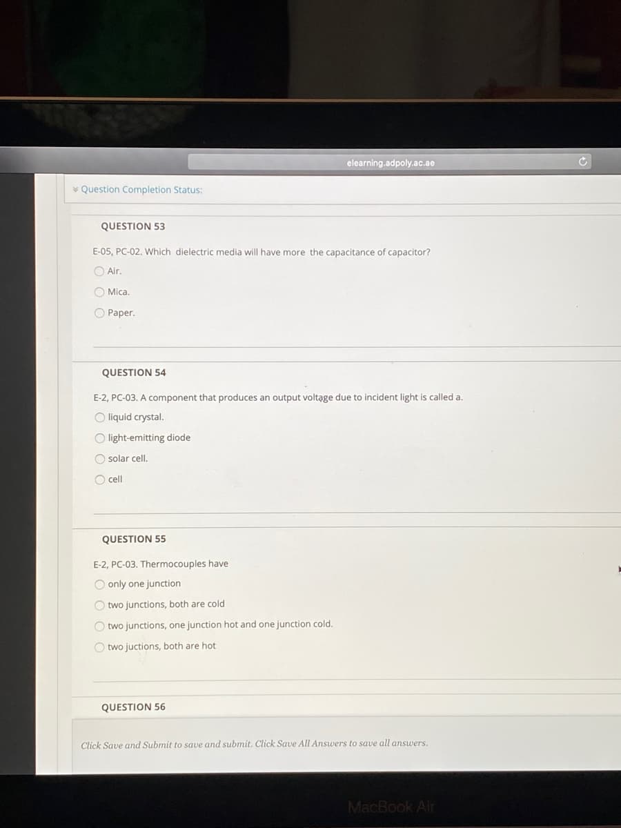 elearning.adpoly.ac.ae
* Question Completion Status:
QUESTION 53
E-05, PC-02. Which dielectric media will have more the capacitance of capacitor?
O Air.
O Mica.
O Paper.
QUESTION 54
E-2, PC-03. A component that produces an output voltąge due to incident light is called a.
O liquid crystal.
O light-emitting diode
O solar cell.
O cell
QUESTION 55
E-2, PC-03. Thermocouples have
O only one junction
O two junctions, both are cold
O two junctions, one junction hot and one junction cold.
O two juctions, both are hot
QUESTION 56
Click Save and Submit to save and submit. Click Save All Answers to save all answers.
MacBook Air
