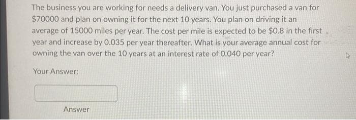 The business you are working for needs a delivery van. You just purchased a van for
$70000 and plan on owning it for the next 10 years. You plan on driving it an
average of 15000 miles per year. The cost per mile is expected to be $0.8 in the first
year and increase by 0.035 per year thereafter. What is your average annual cost for
owning the van over the 10 years at an interest rate of 0.040 per year?
Your Answer:
Answer