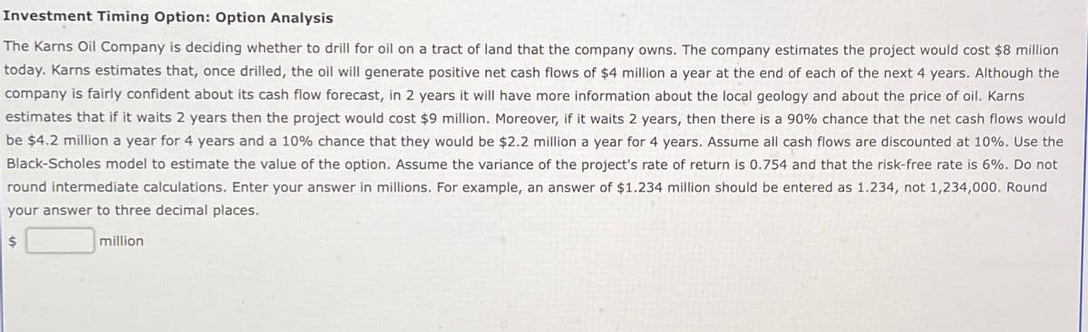 Investment Timing Option: Option Analysis
The Karns Oil Company is deciding whether to drill for oil on a tract of land that the company owns. The company estimates the project would cost $8 million
today. Karns estimates that, once drilled, the oil will generate positive net cash flows of $4 million a year at the end of each of the next 4 years. Although the
company is fairly confident about its cash flow forecast, in 2 years it will have more information about the local geology and about the price of oil. Karns
estimates that if it waits 2 years then the project would cost $9 million. Moreover, if it waits 2 years, then there is a 90% chance that the net cash flows would
be $4.2 million a year for 4 years and a 10% chance that they would be $2.2 million a year for 4 years. Assume all cash flows are discounted at 10%. Use the
Black-Scholes model to estimate the value of the option. Assume the variance of the project's rate of return is 0.754 and that the risk-free rate is 6%. Do not
round intermediate calculations. Enter your answer in millions. For example, an answer of $1.234 million should be entered as 1.234, not 1,234,000. Round
your answer to three decimal places.
$
million