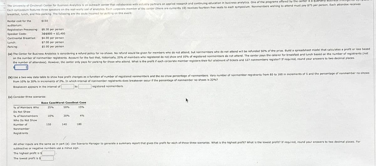 The University of Cincinnati Center for Business Analytics is an outreach center that collaborates with industry partners on applied research and continuing education in business analytics. One of the programs offered by the center is a quarterly
Each symposium features three speakers on the real-world use of analytics. Each corporate member of the center (there are currently 10) receives fourteen free seats to each symposium. Nonmembers wishing to attend must pay $75 per person. Each attendee receives
breakfast, lunch, and free parking. The following are the costs incurred for putting on this event:
Rental cost for the
auditorium:
Registration Processing:
Speaker Costs:
Continental Breakfast:
Lunch:
Parking:
$150
$8.50 per person
3@$800 $2,400
$4.00 per person
$7.00 per person
$5.00 per person
(a) The Center for Business Analytics is considering a refund policy for no-shows. No refund would be given for members who do not attend, but nonmembers who do not attend will be refunded 50% of the price. Build a spreadsheet model that calculates a profit or loss based
on the number of nonmember registrants. Account for the fact that, historically, 25% of members who registered do not show and 10% of registered nonmembers do not attend. The center pays the caterer for breakfast and lunch based on the number of registrants (not
the number of attendees). However, the center only pays for parking for those who attend. What is the profit if each corporate member registers their full allotment of tickets and 127 nonmembers register? If required, round your answers to two decimal places.
(b) Use a two-way data table to show how profit changes as a function of number of registered nonmembers and the no-show percentage of nonmembers. Vary number of nonmember registrants from 80 to 160 in increments of 5 and the percentage of nonmember no-shows
from 10% to 30% in increments of 2%. In which interval of nonmember registrants does breakeven occur if the percentage of nonmember no-shows is 22%?
Breakeven appears in the interval of
(c) Consider three scenarios:
to
Base CaseWorst Case Best Case
registered nonmembers.
% of Members Who
25%
50%
15%
Do Not Show
% of Nonmembers
10%
30%
4%
Who Do Not Show
Number of
Nonmember
Registrants
150
140
180
All other inputs are the same as in part (a). Use Scenario Manager to generate a summary report that gives the profit for each of these three scenarios. What is the highest profit? What is the lowest profit? If required, round your answers to two decimal places. For
subtractive or negative numbers use a minus sign.
The highest profit is $
The lowest profit is $