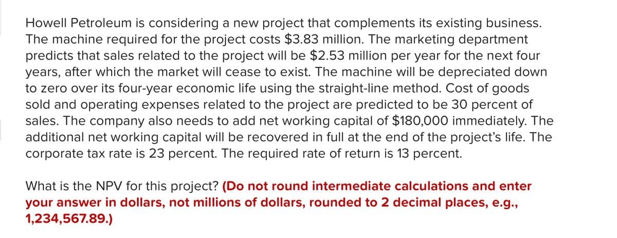 Howell Petroleum is considering a new project that complements its existing business.
The machine required for the project costs $3.83 million. The marketing department
predicts that sales related to the project will be $2.53 million per year for the next four
years, after which the market will cease to exist. The machine will be depreciated down
to zero over its four-year economic life using the straight-line method. Cost of goods
sold and operating expenses related to the project are predicted to be 30 percent of
sales. The company also needs to add net working capital of $180,000 immediately. The
additional net working capital will be recovered in full at the end of the project's life. The
corporate tax rate is 23 percent. The required rate of return is 13 percent.
What is the NPV for this project? (Do not round intermediate calculations and enter
your answer in dollars, not millions of dollars, rounded to 2 decimal places, e.g.,
1,234,567.89.)