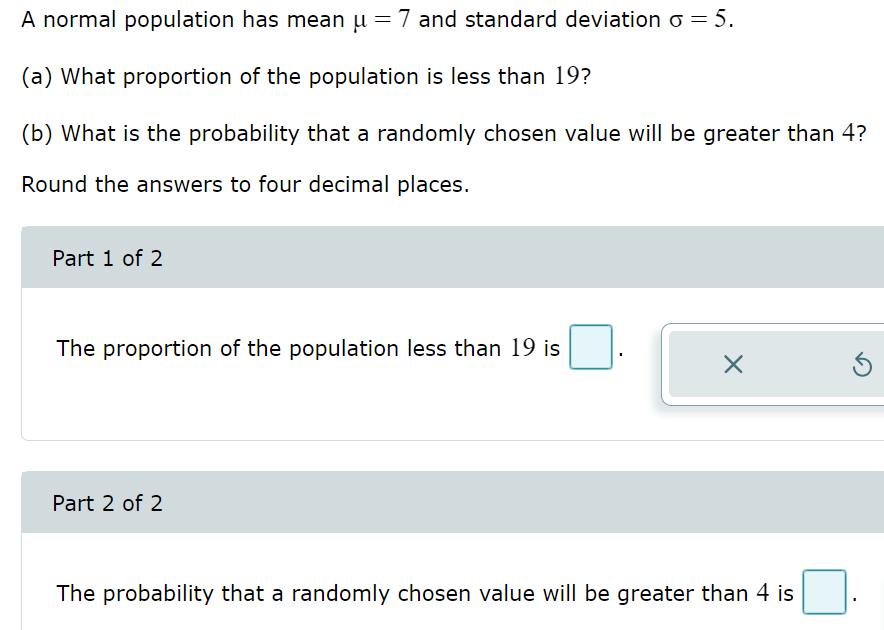 A normal population has mean µ = 7 and standard deviation o = 5.
(a) What proportion of the population is less than 19?
(b) What is the probability that a randomly chosen value will be greater than 4?
Round the answers to four decimal places.
Part 1 of 2
The proportion of the population less than 19 is
Part 2 of 2
X
The probability that a randomly chosen value will be greater than 4 is