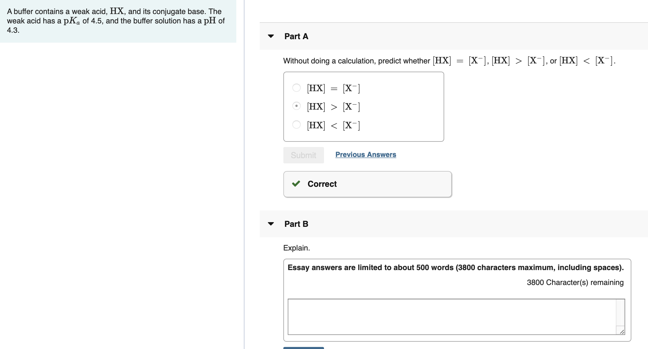 A buffer contains a weak acid, HX, and its conjugate base. The
weak acid has a pKa of 4.5, and the buffer solution has a pH of
4.3.
Part A
[X-], [HX] > [X-], or [HX] < [X¯].
Without doing a calculation, predict whether [HX]
[X-]
HX]
[HX] > [X¯]
[HX] < [X¯]
Previous Answers
Submit
Correct
Part B
Explain.
Essay answers are limited to about 500 words (3800 characters maximum, including spaces).
3800 Character(s) remaining
