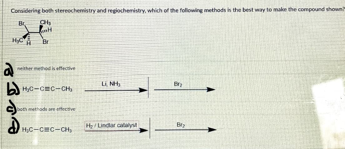 Considering both stereochemistry and regiochemistry, which of the following methods is the best way to make the compound shown?
Br
CH3
H3C H
Br
neither method is effective.
Li NH3
Br2
H;C-CEC-CH,
both methods are effective
H/Lindlar catalyst
Br2
HC-CEC-CH,
