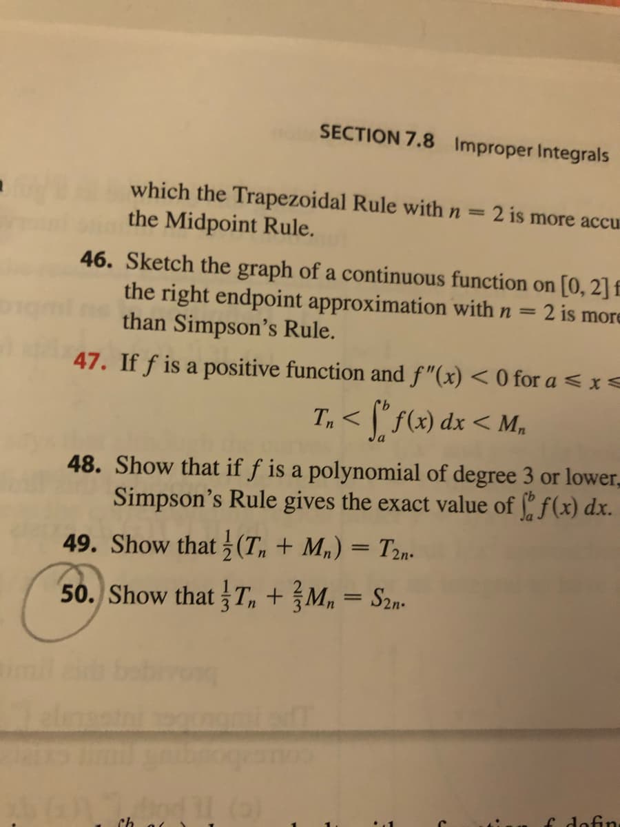 SECTION 7.8 Improper Integrals
which the Trapezoidal Rule with n
the Midpoint Rule.
2 is more accu
46. Sketch the graph of a continuous function on [0, 2]f
the right endpoint approximation with n
than Simpson's Rule.
2 is more
47. If f is a positive function and f"(x) < 0 for a < x<
T, < [* s69) dx < M.
48. Show that if f is a polynomial of degree 3 or lower,
Simpson's Rule gives the exact value of " f(x) dx.
49. Show that 5 (Tn + M„) = T2n.
50. Show that T, + M, = S2n-
imil
f dofin
Ch
