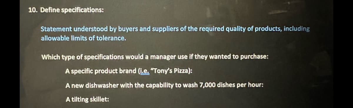10. Define specifications:
Statement understood by buyers and suppliers of the required quality of products, including
allowable limits of tolerance.
Which type of specifications would a manager use if they wanted to purchase:
A specific product brand (i.e. "Tony's Pizza):
A new dishwasher with the capability to wash 7,000 dishes per hour:
A tilting skillet:
