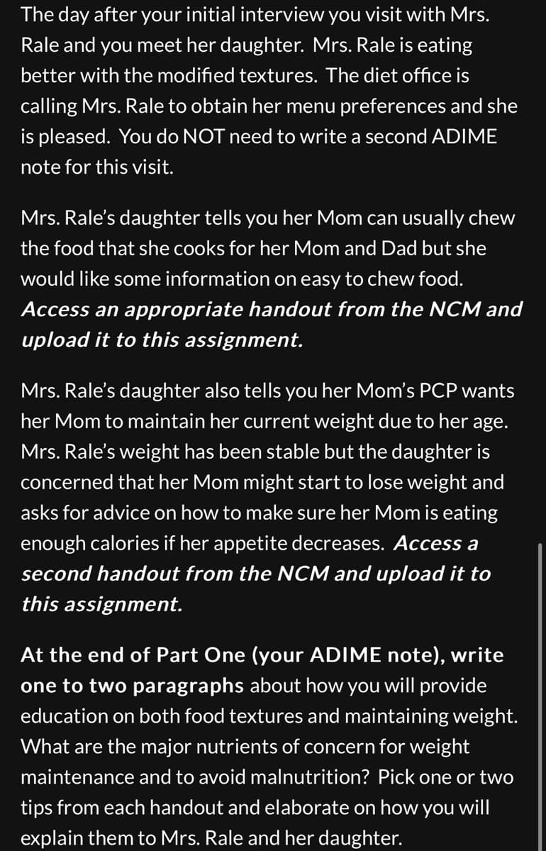 The day after your initial interview you visit with Mrs.
Rale and you meet her daughter. Mrs. Rale is eating
better with the modified textures. The diet office is
calling Mrs. Rale to obtain her menu preferences and she
is pleased. You do NOT need to write a second ADIME
note for this visit.
Mrs. Rale's daughter tells you her Mom can usually chew
the food that she cooks for her Mom and Dad but she
would like some information on easy to chew food.
Access an appropriate handout from the NCM and
upload it to this assignment.
Mrs. Rale's daughter also tells you her Mom's PCP wants
her Mom to maintain her current weight due to her age.
Mrs. Rale's weight has been stable but the daughter is
concerned that her Mom might start to lose weight and
asks for advice on how to make sure her Mom is eating
enough calories if her appetite decreases. Access a
second handout from the NCM and upload it to
this assignment.
At the end of Part One (your ADIME note), write
one to two paragraphs about how you will provide
education on both food textures and maintaining weight.
What are the major nutrients of concern for weight
maintenance and to avoid malnutrition? Pick one or two
tips from each handout and elaborate on how you will
explain them to Mrs. Rale and her daughter.