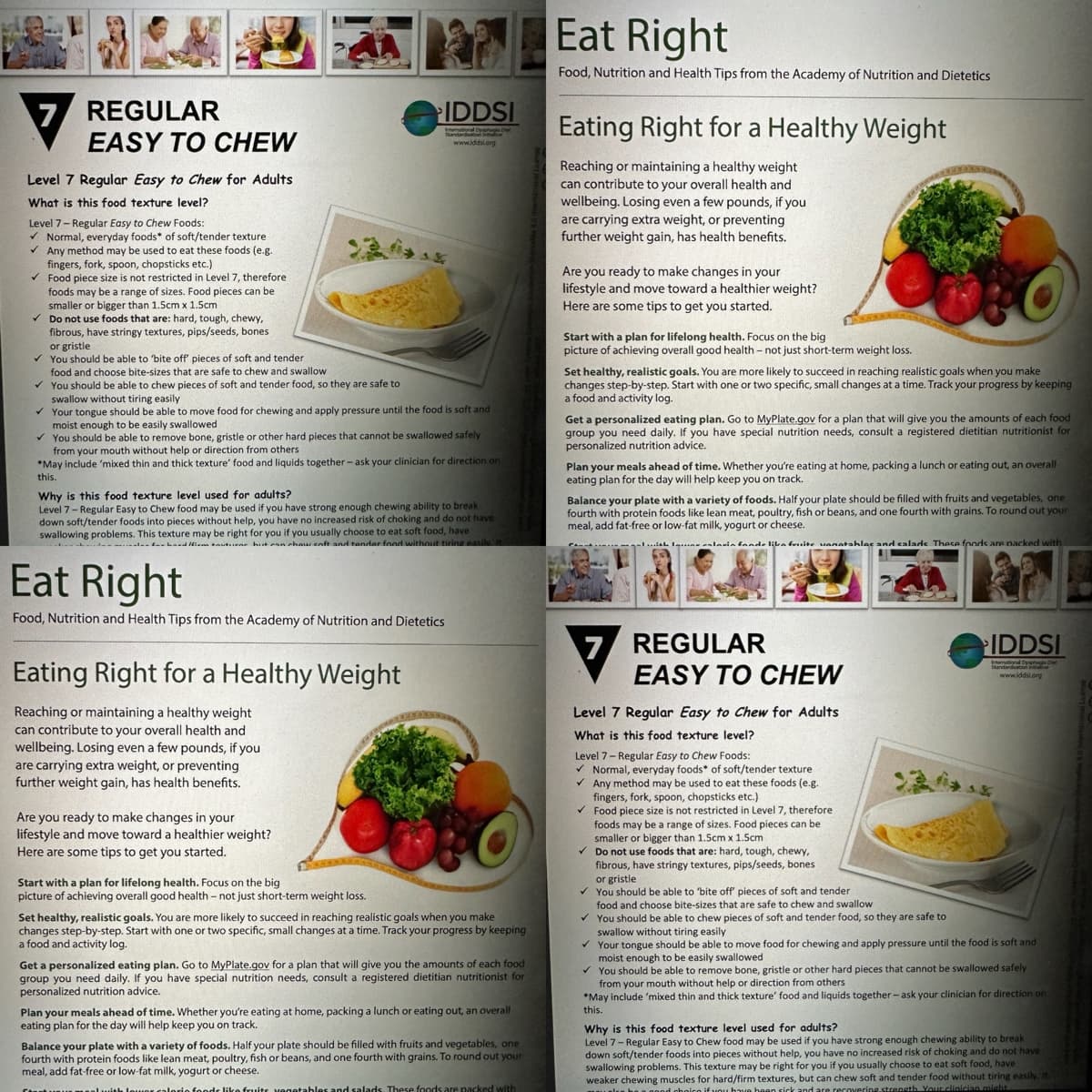 7 REGULAR
EASY TO CHEW
Level 7 Regular Easy to Chew for Adults
What is this food texture level?
Level 7-Regular Easy to Chew Foods:
✓ Normal, everyday foods* of soft/tender texture
✓ Any method may be used to eat these foods (e.g.
fingers, fork, spoon, chopsticks etc.)
✓
Food piece size is not restricted in Level 7, therefore
foods may be a range of sizes. Food pieces can be
smaller or bigger than 1.5cm x 1.5cm
Do not use foods that are: hard, tough, chewy,
fibrous, have stringy textures, pips/seeds, bones
or gristle
✓ You should be able to 'bite off pieces of soft and tender.
food and choose bite-sizes that are safe to chew and swallow
✓
You should be able to chew pieces of soft and tender food, so they are safe to
swallow without tiring easily
✓
Your tongue should be able to move food for chewing and apply pressure until the food is soft and
moist enough to be easily swallowed
✓ You should e able to remove bone, gristle or other hard pieces that cannot be swallowed safely
from your mouth without help or direction from others
*May include 'mixed thin and thick texture' food and liquids together - ask your clinician for direction on
this.
Why is this food texture level used for adults?
Level 7-Regular Easy to Chew food may be used if you have strong enough chewing ability to break
down soft/tender foods into pieces without help, you have no increased risk of choking and do not have
swallowing problems. This texture may be right for you if you usually choose to eat soft food, have
for hard fiem tauturar hut can chow coft and tender food without tiring easily. It
IDDSI
Standardacon
Interational Dysphagia D
www.iddsi.org
Eat Right
Food, Nutrition and Health Tips from the Academy of Nutrition and Dietetics
Eating Right for a Healthy Weight
Reaching or maintaining a healthy weight
can contribute to your overall health and
wellbeing. Losing even a few pounds, if you
are carrying extra weight, or preventing
further weight gain, has health benefits.
Are you ready to make changes in your
lifestyle and move toward a healthier weight?
Here are some tips to get you started.
Start with a plan for lifelong health. Focus on the big
picture of achieving overall good health - not just short-term weight loss.
Set healthy, realistic goals. You are more likely to succeed in reaching realistic goals when you make
changes step-by-step. Start with one or two specific, small changes at a time. Track your progress by keeping
a food and activity log.
Get a personalized eating plan. Go to MyPlate.gov for a plan that will give you the amounts of each food
group you need daily. If you have special nutrition needs, consult a registered dietitian nutritionist for
personalized nutrition advice.
Plan your meals ahead of time. Whether you're eating at home, packing a lunch or eating out, an overall
eating plan for the day will help keep you on track.
Balance your plate with a variety of foods. Half your plate should be filled with fruits and vegetables, one
fourth with protein foods like lean meat, poultry, fish or beans, and one fourth with grains. To round out your
meal, add fat-free or low-fat milk, yogurt or cheese.
umoal with lower calorio foods like fruits vegetables and salads. These foods are packed with
Eat Right
Food, Nutrition and Health Tips from the Academy of Nutrition and Dietetics
Eating Right for a Healthy Weight
Reaching or maintaining a healthy weight
can contribute to your overall health and
wellbeing. Losing even a few pounds, if you
are carrying extra weight, or preventing
further weight gain, has health benefits.
Are you ready to make changes in your
lifestyle and move toward a healthier weight?
Here are some tips to get you started.
Start with a plan for lifelong health. Focus on the big
picture of achieving overall good health -not just short-term weight loss.
Set healthy, realistic goals. You are more likely to succeed in reaching realistic goals when you make
changes step-by-step. Start with one or two specific, small changes at a time. Track your progress by keeping
a food and activity log.
Get a personalized eating plan. Go to MyPlate.gov for a plan that will give you the amounts of each food
group you need daily. If you have special nutrition needs, consult a registered dietitian nutritionist for
personalized nutrition advice.
Plan your meals ahead of time. Whether you're eating at home, packing a lunch or eating out, an overall
eating plan for the day will help keep you on track.
Balance your plate with a variety of foods. Half your plate should be filled with fruits and vegetables, one
fourth with protein foods like lean meat, poultry, fish or beans, and one fourth with grains. To round out your
meal, add fat-free or low-fat milk, yogurt or cheese.
...ith Ilaria fande lika fruite vanatables and calade. These foods are packed with
REGULAR
EASY TO CHEW
Level 7 Regular Easy to Chew for Adults
What is this food texture level?
7
IDDSI
national Dysphagia D
Standardation inve
www.iddsi.org
Level 7-Regular Easy to Chew Foods:
✓ Normal, everyday foods* of soft/tender texture
✓ Any method may be used to eat these foods (e.g.
fingers, fork, spoon, chopsticks etc.)
✓ Food piece size is not restricted in Level 7, therefore
foods may be a range of sizes. Food pieces can be
smaller or bigger than 1.5cm x 1.5cm
✓ Do not use foods that are: hard, tough, chewy,
fibrous, have stringy textures, pips/seeds, bones
or gristle
✓ You should be able to 'bite off pieces of soft and tender.
food and choose bite-sizes that are safe to chew and swallow.
✓ You should be able to chew pieces of soft and tender food, so they are safe to
swallow without tiring easily
✓ Your tongue should be able to move food for chewing and apply pressure until the food is soft and
moist enough to be easily swallowed
✓ You should be able to remove bone, gristle or other hard pieces that cannot be swallowed safely
from your mouth without help or direction from others
*May include 'mixed thin and thick texture' food and liquids together - ask your clinician for direction on
this.
Why is this food texture level used for adults?
Level 7-Regular Easy to Chew food may be used if you have strong enough chewing ability to break
down soft/tender foods into pieces without help, you have no increased risk of choking and do not have
swallowing problems. This texture may be right for you if you usually choose to eat soft food, have
weaker chewing muscles for hard/firm textures, but can chew soft and tender food without tiring easily. It
d choico if you have been sick and are recovering strength. Your clinician might