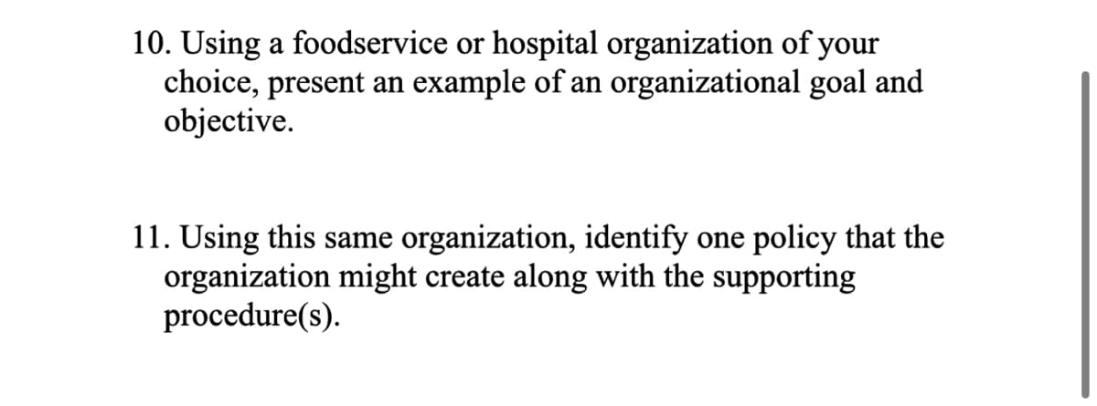 10. Using a foodservice or hospital organization of your
choice, present an example of an organizational goal and
objective.
11. Using this same organization, identify one policy that the
organization might create along with the supporting
procedure(s).
