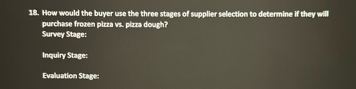 18. How would the buyer use the three stages of supplier selection to determine if they will
purchase frozen pizza vs. pizza dough?
Survey Stage:
Inquiry Stage:
Evaluation Stage: