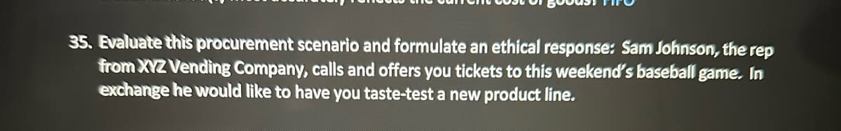 35. Evaluate this procurement scenario and formulate an ethical response: Sam Johnson, the rep
from XYZ Vending Company, calls and offers you tickets to this weekend's baseball game. In
exchange he would like to have you taste-test a new product line.