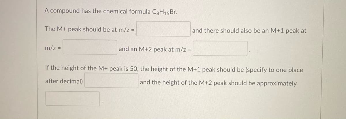 A compound has the chemical formula C8H₁5Br.
The M+ peak should be at m/z =
m/z =
and an M+2 peak at m/z =
and there should also be an M+1 peak at
If the height of the M+ peak is 50, the height of the M+1 peak should be (specify to one place
after decimal)
and the height of the M+2 peak should be approximately