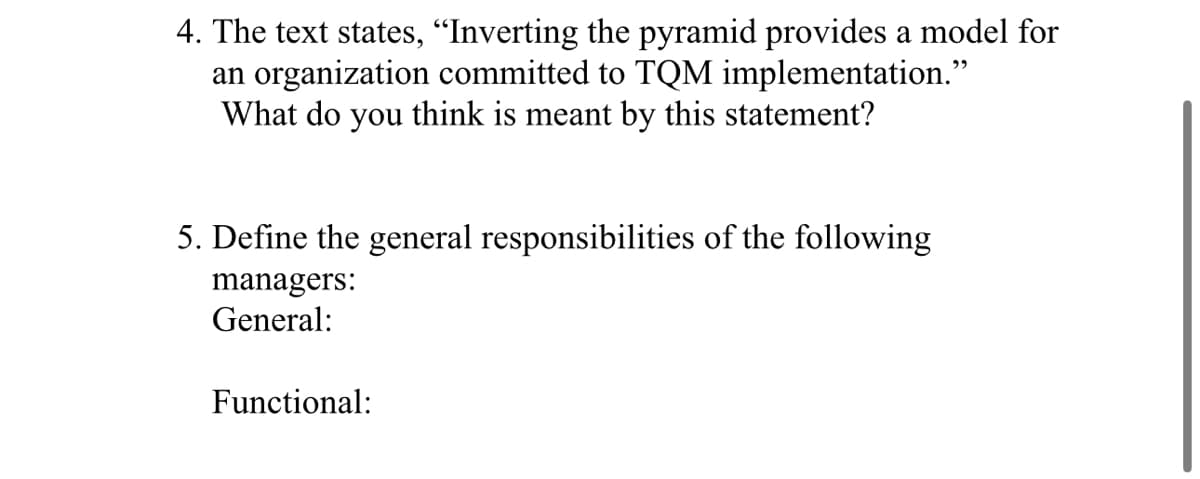 4. The text states, “Inverting the pyramid provides a model for
an organization committed to TQM implementation."
What do you think is meant by this statement?
5. Define the general responsibilities of the following
managers:
General:
Functional:
