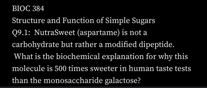 BIOC 384
Structure and Function of Simple Sugars
Q9.1: NutraSweet (aspartame) is not a
carbohydrate but rather a modified dipeptide.
What is the biochemical explanation for why this
molecule is 500 times sweeter in human taste tests
than the monosaccharide galactose?