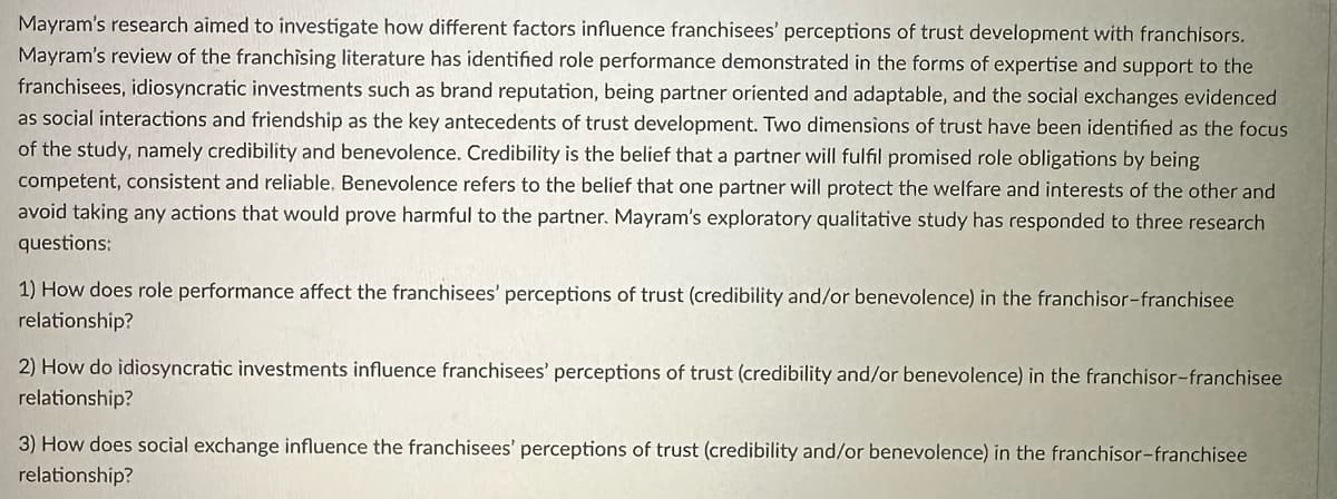 Mayram's research aimed to investigate how different factors influence franchisees' perceptions of trust development with franchisors.
Mayram's review of the franchising literature has identified role performance demonstrated in the forms of expertise and support to the
franchisees, idiosyncratic investments such as brand reputation, being partner oriented and adaptable, and the social exchanges evidenced
as social interactions and friendship as the key antecedents of trust development. Two dimensions of trust have been identified as the focus
of the study, namely credibility and benevolence. Credibility is the belief that a partner will fulfil promised role obligations by being
competent, consistent and reliable. Benevolence refers to the belief that one partner will protect the welfare and interests of the other and
avoid taking any actions that would prove harmful to the partner. Mayram's exploratory qualitative study has responded to three research
questions:
1) How does role performance affect the franchisees' perceptions of trust (credibility and/or benevolence) in the franchisor-franchisee
relationship?
2) How do idiosyncratic investments influence franchisees' perceptions of trust (credibility and/or benevolence) in the franchisor-franchisee
relationship?
3) How does social exchange influence the franchisees' perceptions of trust (credibility and/or benevolence) in the franchisor-franchisee
relationship?