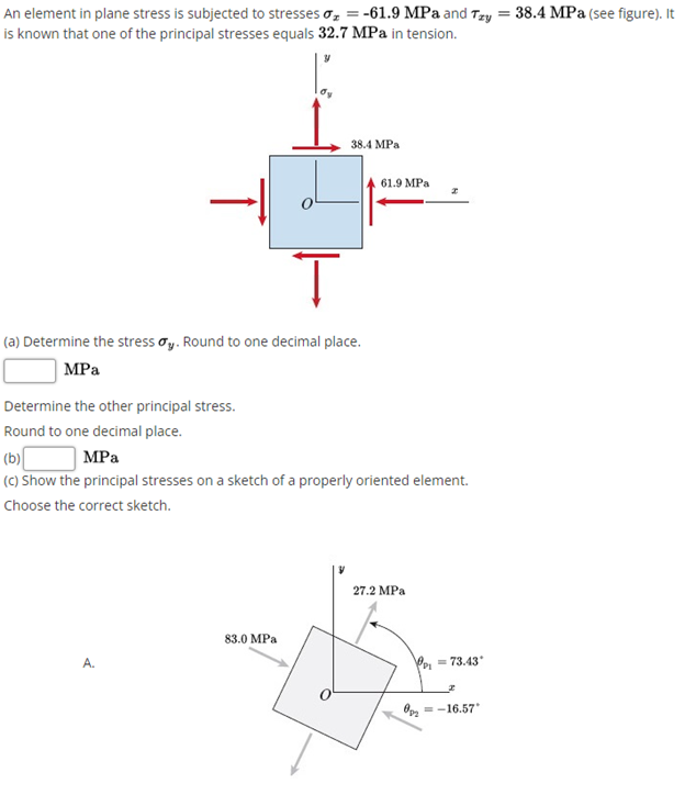 An element in plane stress is subjected to stresses o, = -61.9 MPa and Tzy = 38.4 MPa (see figure). It
is known that one of the principal stresses equals 32.7 MPa in tension.
38.4 MPa
61.9 MPa
(a) Determine the stress oy. Round to one decimal place.
MPа
Determine the other principal stress.
Round to one decimal place.
(b)|
(C) Show the principal stresses on a sketch of a properly oriented element.
| MPa
Choose the correct sketch.
27.2 MPа
83.0 MPa
A.
Pe = 73.43
O, =-16.57*
