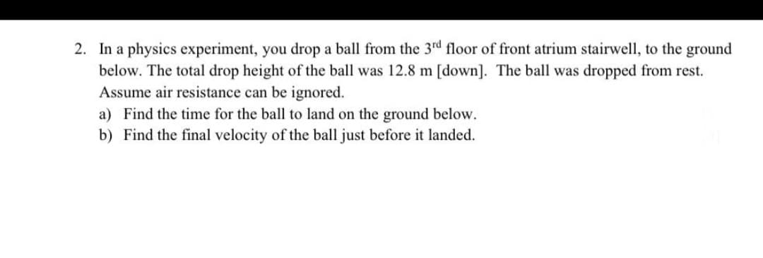2. In a physics experiment, you drop a ball from the 3rd floor of front atrium stairwell, to the ground
below. The total drop height of the ball was 12.8 m [down]. The ball was dropped from rest.
Assume air resistance can be ignored.
a) Find the time for the ball to land on the ground below.
b) Find the final velocity of the ball just before it landed.
