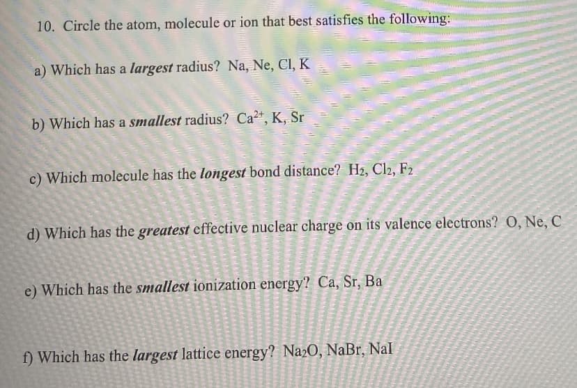 10. Circle the atom, molecule or ion that best satisfies the following:
a) Which has a largest radius? Na, Ne, Cl, K
b) Which has a smallest radius? Ca2+, K, Sr
c) Which molecule has the longest bond distance? H2, Cl2, F2

