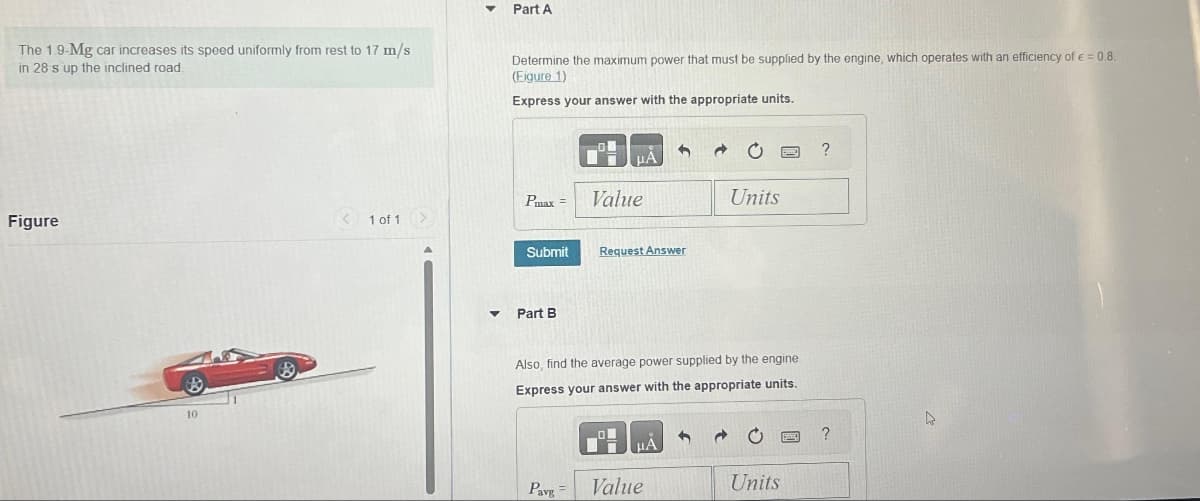 The 1.9-Mg car increases its speed uniformly from rest to 17 m/s
in 28 s up the inclined road.
Part A
Determine the maximum power that must be supplied by the engine, which operates with an efficiency of € = 0.8.
(Figure 1)
Express your answer with the appropriate units.
Figure
10
?
ΜΑ
Pmax =
Value
Units
1 of 1
Submit
Request Answer
Part B
Also, find the average power supplied by the engine
Express your answer with the appropriate units.
HA
?
Pavg=
Value
Units