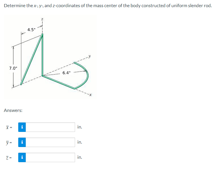 Determine the x-, y-, and z-coordinates of the mass center of the body constructed of uniform slender rod.
7.0"
Answers:
x =
IN
y= i
i
II
i
4.5"
6.4"
in.
in.
in.