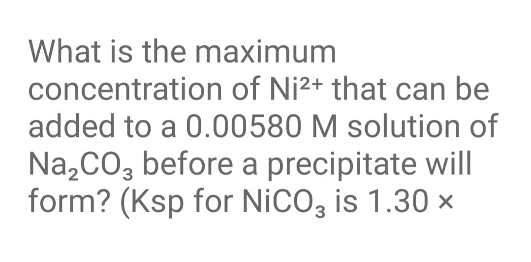 What is the maximum
concentration of Ni2+ that can be
added to a 0.00580 M solution of
Na,CO, before a precipitate will
form? (Ksp for NICO, is 1.30 ×
