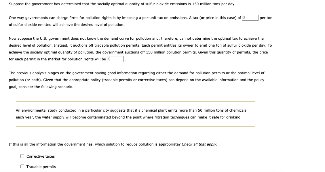 Suppose the government has determined that the socially optimal quantity of sulfur dioxide emissions is 150 million tons per day.
One way governments can charge firms for pollution rights is by imposing a per-unit tax on emissions. A tax (or price in this case) of $
per ton
of sulfur dioxide emitted will achieve the desired level of pollution.
Now suppose the U.S. government does not know the demand curve for pollution and, therefore, cannot determine the optimal tax to achieve the
desired level of pollution. Instead, it auctions off tradable pollution permits. Each permit entitles its owner to emit one ton of sulfur dioxide per day. To
achieve the socially optimal quantity of pollution, the government auctions off 150 million pollution permits. Given this quantity of permits, the price
for each permit in the market for pollution rights will be $
The previous analysis hinges on the government having good information regarding either the demand for pollution permits or the optimal level of
pollution (or both). Given that the appropriate policy (tradable permits or corrective taxes) can depend on the available information and the policy
goal, consider the following scenario.
An environmental study conducted in a particular city suggests that if a chemical plant emits more than 50 million tons of chemicals
each year, the water supply will become contaminated beyond the point where filtration techniques can make it safe for drinking.
If this is all the information the government has, which solution to reduce pollution is appropriate? Check all that apply.
O Corrective taxes
O Tradable permits
