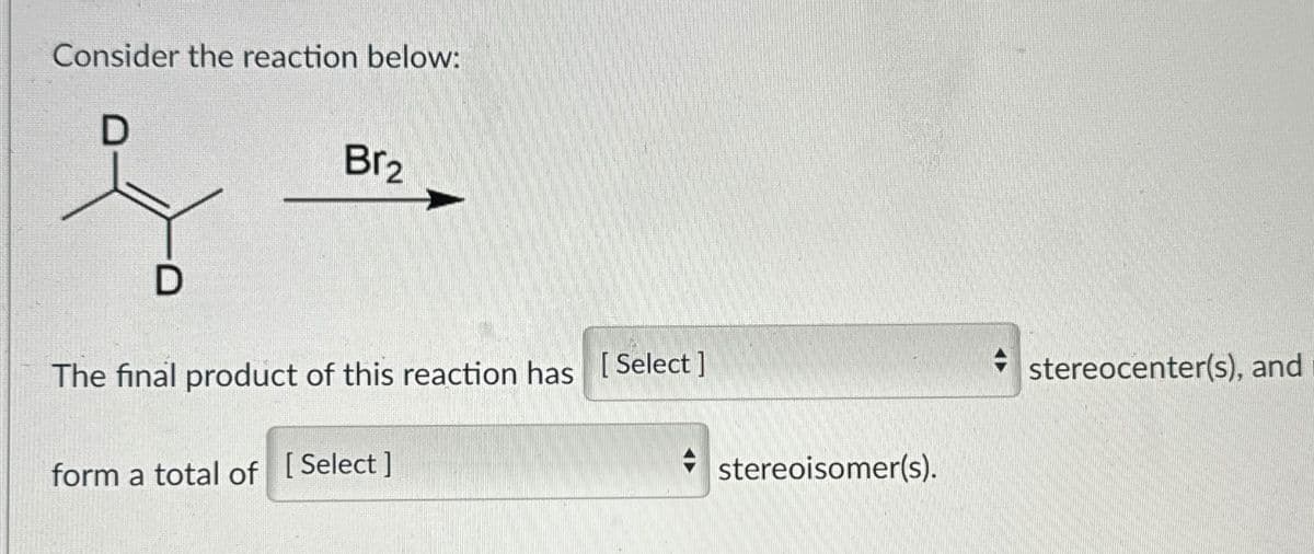 Consider the reaction below:
D
D
Br2
The final product of this reaction has [Select]
form a total of [Select]
stereocenter(s), and
stereoisomer(s).
