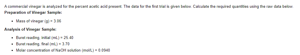 A commercial vinegar is analyzed for the percent acetic acid present. The data for the first trial is given below. Calculate the required quantities using the raw data below.
Preparation of Vinegar Sample:
• Mass of vinegar (g) = 3.06
Analysis of Vinegar Sample:
• Buret reading, initial (mL) = 25.40
• Buret reading, final (mL) = 3.70
• Molar concentration of NaOH solution (mol/L) = 0.0940
