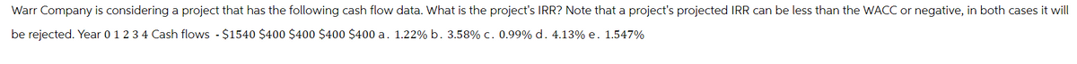 Warr Company is considering a project that has the following cash flow data. What is the project's IRR? Note that a project's projected IRR can be less than the WACC or negative, in both cases it will
be rejected. Year 0 1 2 3 4 Cash flows - $1540 $400 $400 $400 $400 a. 1.22% b. 3.58% c. 0.99% d. 4.13% e. 1.547%