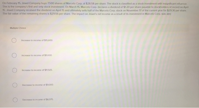 On February 15, Jewel Company buys 7,500 shares of Marcelo Corp. at $28.58 per share. The stock is classified as a stock investment with insignificant influence.
This is the company's first and only stock investment. On March 15, Marcelo Corp. declares a dividend of $1.20 per share payable to stockholders of record on April
15. Jewel Company received the dividend on April 15 and ultimately sells half of the Marcelo Corp. stock on November 17 of the current year for $29.36 per share.
The fair value of the remaining shares is $29.56 per share. The impact on Jewel's net income as a result of its investment in Marcelo Corp, was a(n):
Multiple Choice
Increase to income of $15.600
Increase to income of $9,000
Increase to income of $11.925
Decrease to income of $9.000
Decrease to income of $6,075