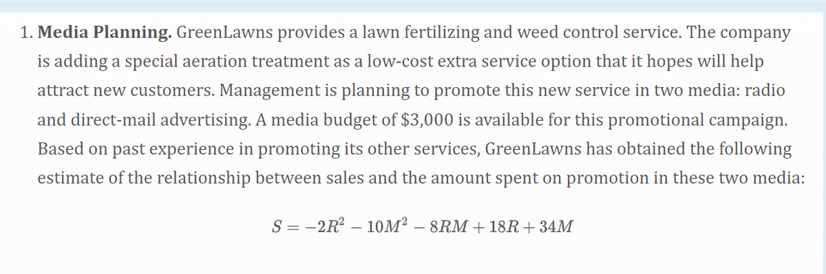 1. Media Planning. GreenLawns provides a lawn fertilizing and weed control service. The company
is adding a special aeration treatment as a low-cost extra service option that it hopes will help
attract new customers. Management is planning to promote this new service in two media: radio
and direct-mail advertising. A media budget of $3,000 is available for this promotional campaign.
Based on past experience in promoting its other services, GreenLawns has obtained the following
estimate of the relationship between sales and the amount spent on promotion in these two media:
S-2R²10M² - 8RM +18R+ 34M