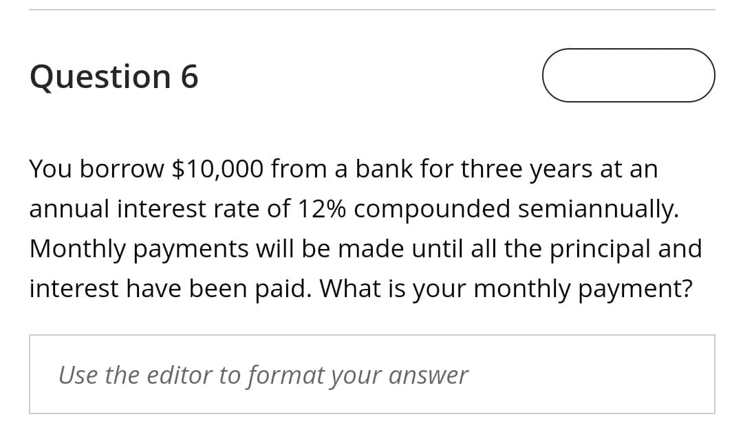 Question 6
You borrow $10,000 from a bank for three years at an
annual interest rate of 12% compounded semiannually.
Monthly payments will be made until all the principal and
interest have been paid. What is your monthly payment?
Use the editor to format your answer
