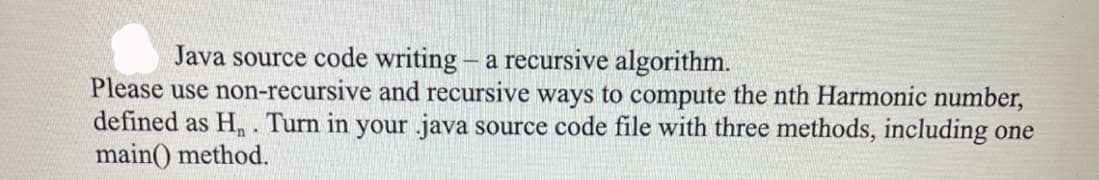 Java source code writing - a recursive algorithm.
Please use non-recursive and recursive ways to compute the nth Harmonic number,
defined as H. Turn in your java source code file with three methods, including one
main() method.