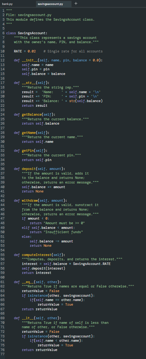 bank.py
savingsaccount.py
+
1
2 File: savingsaccount.py
3 This module defines the SavingsAccount class.
4 "
6 class SavingsAccount:
""This class represents a savings account
with the owner's name, PIN, and balance."""
10
RATE = 0.02
# Single rate for all accounts
11
def -_init_(self, name, pin, balance = 0.0):
self.name = name
self.pin = pin
self.balance = balance
12
13
14
15
16
def -_str__(self):
""Returns the string rep."""
result = 'Name:
17
18
19
' + self.name
+ '\n'
'+
self.pin + '\n'
20
result += 'PIN:
result += 'Balance: '+ stI(self.balance)
return result
21
22
23
def getBalance(self):
"""Returns the current balance."""
return self .balance
24
25
26
27
def getName(self):
"""Returns the current name."""
28
29
30
return self.name
31
def getPin(self):
" "Returns the current pin. """
return self.pin
32
33
34
35
def deposit(self, amount):
"""If the amount is valid, adds it
to the balance and returns None;
36
37
38
otherwise, returns an erIor message."""
self.balance += amount
return None
39
40
41
42
def withdraw(self, amount):
""If the amount is valid, sunstract it
from the balance and returns None;
otherwise, returns an erIor message."""
if amount < 0:
43
44
45
46
47
48
return "Amount must be >= 0"
elif self.balance < amount:
return "Insufficient funds"
49
50
51
else:
52
self.balance -= amount
53
return None
54
def computeInterest(self):
"""Computes, deposits, and returns the interest."""
interest = self.balance * SavingsAccount. RATE
self.deposit(interest)
return interest
55
56
57
58
59
60
def --eq__(self, other):
"""Returns True if names are equal or False otherwise. """
returnValue = False
if isinstance(other, savingsaccount):
if(self.name == other.name):
61
62
63
64
65
66
returnValue = True
67
return returnValue
68
def -_lt__(self, other):
"Returns True if name of self is less than
69
70
name of other, or False otherwise."""
returnValue = False
if isinstance(other, savingsaccount):
if(self.name < other.name):
71
72
73
74
75
returnValue = True
76
return returnValue
77
