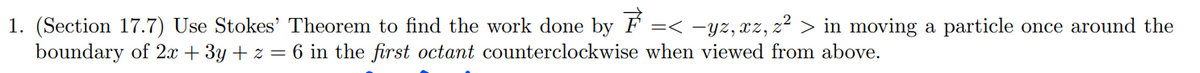 1. (Section 17.7) Use Stokes' Theorem to find the work done by ₹ =< −yz, xz, z² > in moving a particle once around the
boundary of 2x + 3y + z = 6 in the first octant counterclockwise when viewed from above.