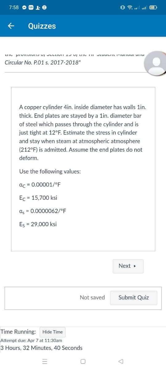 7:58 O O 1 6
Quizzes
LIIC PI UVIJIUIIJ UI JLLLIUII 1 UI LIIC II
Circular No. P.01 s. 2017-2018"
A copper cylinder 4in. inside diameter has walls 1in.
thick. End plates are stayed by a lin. diameter bar
of steel which passes through the cylinder and is
just tight at 12°F. Estimate the stress in cylinder
and stay when steam at atmospheric atmosphere
(212°F) is admitted. Assume the end plates do not
deform.
Use the following values:
ac = 0.00001/°F
Ec = 15,700 ksi
as = 0.0000062/°F
Es = 29,000 ksi
Next
Not saved
Submit Quiz
Time Running: Hide Time
Attempt due: Apr 7 at 11:30am
3 Hours, 32 Minutes, 40 Seconds
