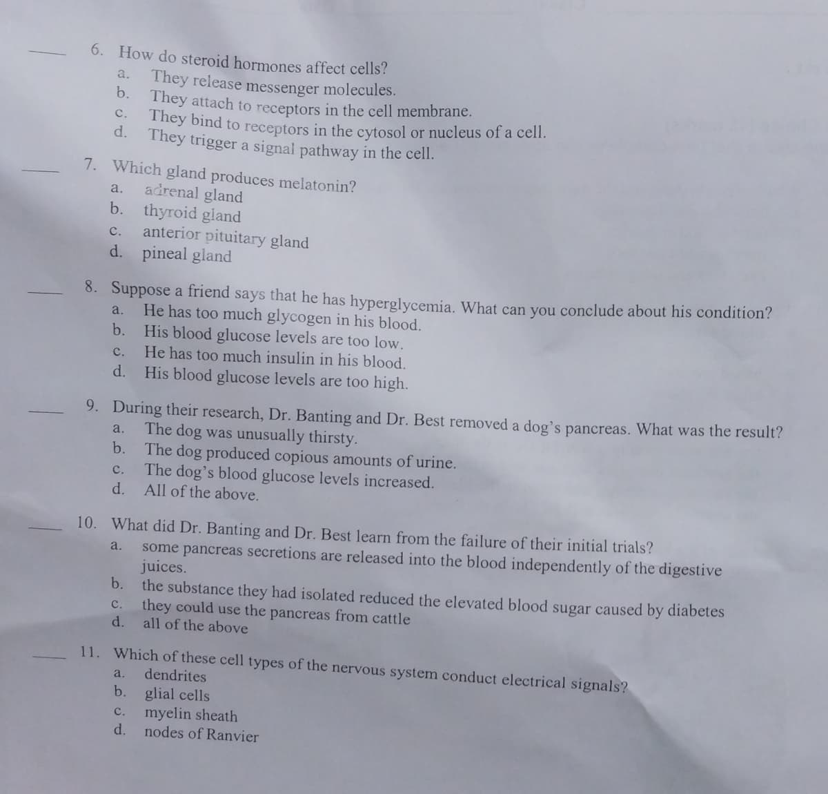 6. How do steroid hormones affect cells?
They release messenger molecules.
They attach to receptors in the cell membrane.
C.
They bind to receptors in the cytosol or nucleus of a cell.
d. They trigger a signal pathway in the cell.
a.
b.
7. Which gland produces melatonin?
a.
adrenal gland
b. thyroid gland
C.
d.
8. Suppose a friend says that he has hyperglycemia. What can you conclude about his condition?
He has too much glycogen in his blood.
His blood glucose levels are too low.
He has too much insulin in his blood.
His blood glucose levels are too high.
a.
b.
C.
d.
anterior pituitary gland
pineal gland
9. During their research, Dr. Banting and Dr. Best removed a dog's pancreas. What was the result?
a. The dog was unusually thirsty.
b. The dog produced copious amounts of urine.
C.
The dog's blood glucose levels increased.
d.
All of the above.
10. What did Dr. Banting and Dr. Best learn from the failure of their initial trials?
a.
b.
C.
d.
some pancreas secretions are released into the blood independently of the digestive
juices.
the substance they had isolated reduced the elevated blood sugar caused by diabetes
they could use the pancreas from cattle
all of the above
11. Which of these cell types of the nervous system conduct electrical signals?
a. dendrites
b. glial cells
C.
myelin sheath
d. nodes of Ranvier