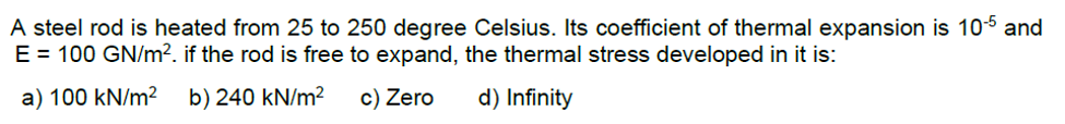 A
steel rod is heated from 25 to 250 degree Celsius. Its coefficient of thermal expansion is 105 and
E = 100 GN/m². if the rod is free to expand, the thermal stress developed in it is:
a) 100 kN/m² b) 240 kN/m²
c) Zero
d) Infinity