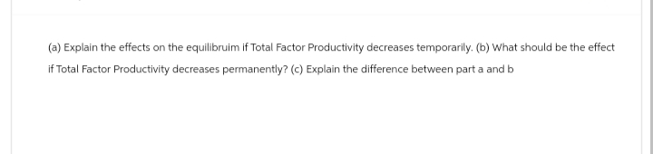 (a) Explain the effects on the equilibruim if Total Factor Productivity decreases temporarily. (b) What should be the effect
if Total Factor Productivity decreases permanently? (c) Explain the difference between part a and b