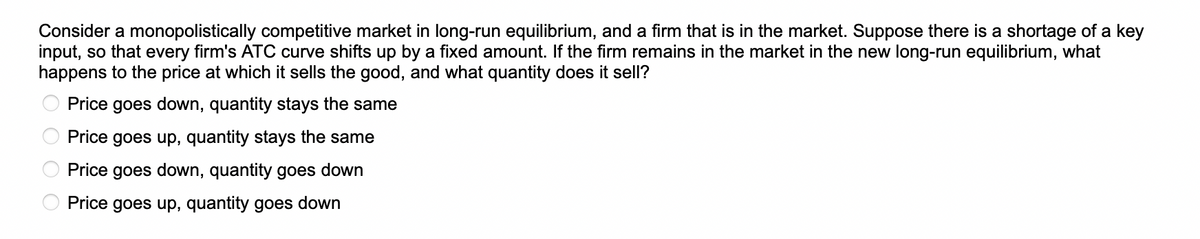 Consider a monopolistically competitive market in long-run equilibrium, and a firm that is in the market. Suppose there is a shortage of a key
input, so that every firm's ATC curve shifts up by a fixed amount. If the firm remains in the market in the new long-run equilibrium, what
happens to the price at which it sells the good, and what quantity does it sell?
Price goes down, quantity stays the same
Price goes up, quantity stays the same
Price goes down, quantity goes down
Price goes up, quantity goes down
