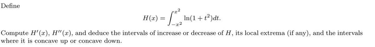 Define
22
H(a) = ²²
-x2
In(1 + t²)dt.
Compute H'(x), H'(x), and deduce the intervals of increase or decrease of H, its local extrema (if any), and the intervals
where it is concave up or concave down.