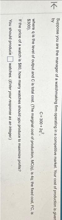 K
Suppose you are the manager of a watchmaking firm operating in a competitive market. Your cost of production is given
by
C=300+2q²,
where q is the level of output and C is total cost. (The marginal cost of production, MC(q), is 4q; the fixed cost, FC, is
$300).
If the price of a watch is $80, how many watches should you produce to maximize profits?
You should produce watches. (Enter your response as an integer.)