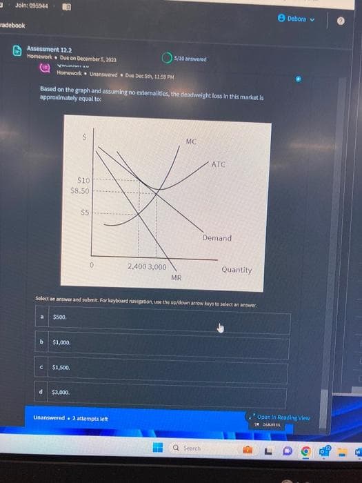 3
Join: 095944
radebook
Assessment 12.2
Homework Due on December 5, 2023
RO
a
Vrunula
Homework Unanswered Due Dec 5th, 11:59 PM
Based on the graph and assuming no externalities, the deadweight loss in this market is
approximately equal to:
b
$500.
$10
$8.50
$1,000.
$1,500.
d $3,000.
$5
5/10 answered
2,400 3,000
Select an answer and submit. For keyboard navigation, use the up/down arrow keys to select an answer.
Unanswered. 2 attempts left
MR
MC
ATC
Q Search
Demand
Quantity
Debora
Open In Reading View
7 SULIR