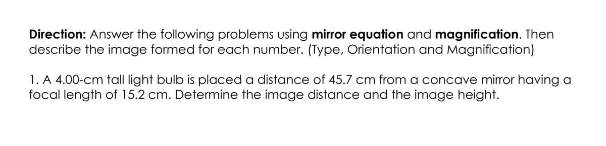 Direction: Answer the following problems using mirror equation and magnification. Then
describe the image formed for each number. (Type, Orientation and Magnification)
1. A 4.00-cm tall light bulb is placed a distance of 45.7 cm from a concave mirror having a
focal length of 15.2 cm. Determine the image distance and the image height.
