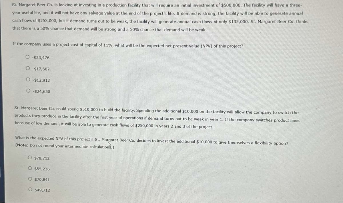 St. Margaret Beer Co. is looking at investing in a production facility that will require an initial investment of $500,000. The facility will have a three-
year useful life, and it will not have any salvage value at the end of the project's life. If demand is strong, the facility will be able to generate annual
cash flows of $255,000, but if demand turns out to be weak, the facility will generate annual cash flows of only $135,000. St. Margaret Beer Co. thinks
that there is a 50% chance that demand will be strong and a 50% chance that demand will be weak.
If the company uses a project cost of capital of 11%, what will be the expected net present value (NPV) of this project?
O -$23,476
O -$17,607
O-$12,912
O -$24,650
St. Margaret Beer Co. could spend $510,000 to build the facility. Spending the additional $10,000 on the facility will allow the company to switch the
products they produce in the facility after the first year of operations if demand turns out to be weak in year 1. If the company switches product lines
because of low demand, it will be able to generate cash flows of $250,000 in years 2 and 3 of the project.
What is the expected NPV of this project if St. Margaret Beer Co. decides to invest the additional $10,000 to give themselves a flexibility option?
(Note: Do not round your intermediate calculations.)
O $78,712
O $55,236
O $70,841
O $49,712