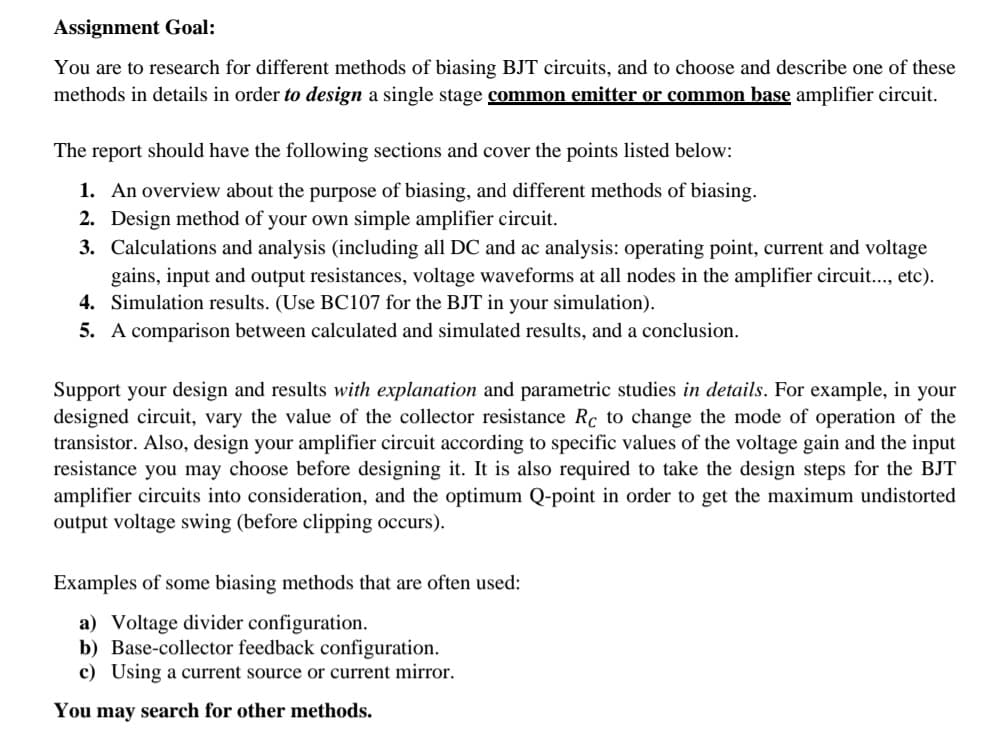 Assignment Goal:
You are to research for different methods of biasing BJT circuits, and to choose and describe one of these
methods in details in order to design a single stage common emitter or common base amplifier circuit.
The report should have the following sections and cover the points listed below:
1. An overview about the purpose of biasing, and different methods of biasing.
2. Design method of your own simple amplifier circuit.
3. Calculations and analysis (including all DC and ac analysis: operating point, current and voltage
gains, input and output resistances, voltage waveforms at all nodes in the amplifier circuit..., etc).
4. Simulation results. (Use BC107 for the BJT in your simulation).
5. A comparison between calculated and simulated results, and a conclusion.
Support your design and results with explanation and parametric studies in details. For example, in your
designed circuit, vary the value of the collector resistance Rc to change the mode of operation of the
transistor. Also, design your amplifier circuit according to specific values of the voltage gain and the input
resistance you may choose before designing it. It is also required to take the design steps for the BJT
amplifier circuits into consideration, and the optimum Q-point in order to get the maximum undistorted
output voltage swing (before clipping occurs).
Examples of some biasing methods that are often used:
a) Voltage divider configuration.
b) Base-collector feedback configuration.
c) Using a current source or current mirror.
You may search for other methods.