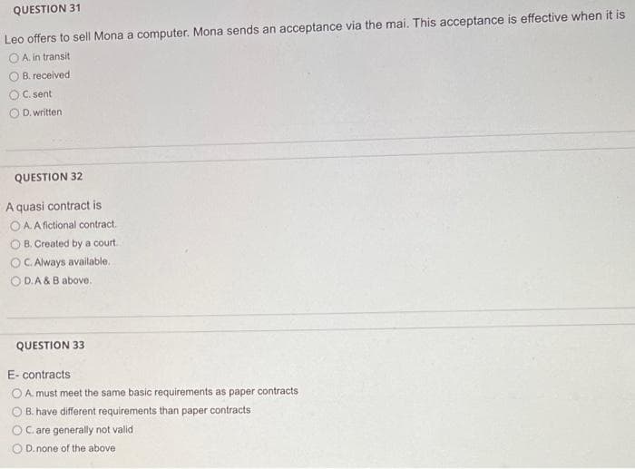 QUESTION 31
Leo offers to sell Mona a computer. Mona sends an acceptance via the mai. This acceptance is effective when it is
A. in transit
B. received
C. sent
D. written:
QUESTION 32
A quasi contract is
OA. A fictional contract.
B. Created by a court.
OC. Always available.
OD.A & B above.
QUESTION 33
E-contracts
OA. must meet the same basic requirements as paper contracts
B. have different requirements than paper contracts
OC. are generally not valid
O D. none of the above