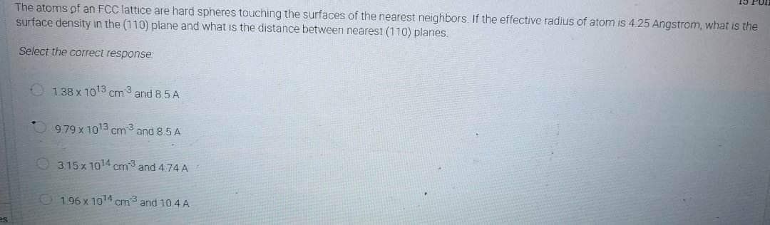 es
The atoms of an FCC lattice are hard spheres touching the surfaces of the nearest neighbors. If the effective radius of atom is 4.25 Angstrom, what is the
surface density in the (110) plane and what is the distance between nearest (110) planes.
Select the correct response
138 x 10¹3 cm3 and 8.5 A
9.79 x 1013 cm3 and 8.5 A
315x 1014 cm3 and 4.74 A
196 x 10¹4 cm3 and 104 A