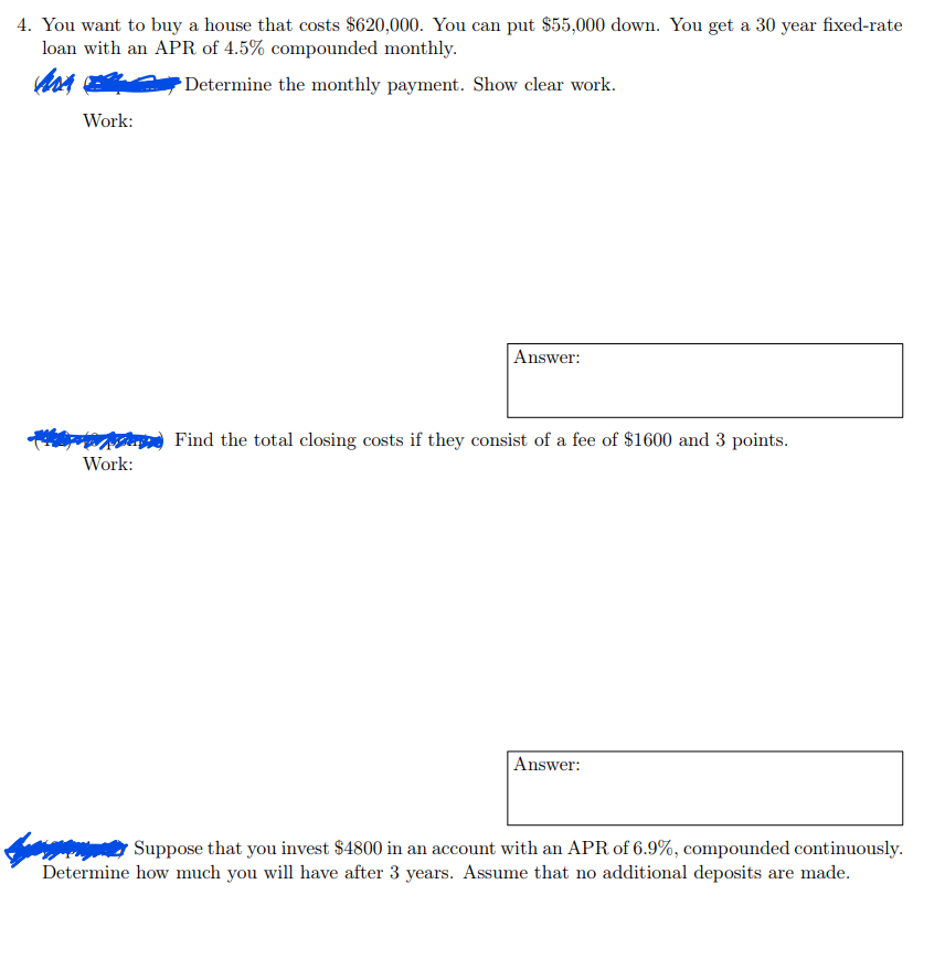 4. You want to buy a house that costs $620,000. You can put $55,000 down. You get a 30 year fixed-rate
loan with an APR of 4.5% compounded monthly.
Mor
Determine the monthly payment. Show clear work.
Work:
Work:
Answer:
Find the total closing costs if they consist of a fee of $1600 and 3 points.
Answer:
www Suppose that you invest $4800 in an account with an APR of 6.9%, compounded continuously.
Determine how much you will have after 3 years. Assume that no additional deposits are made.